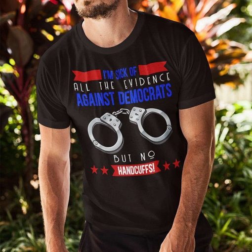Im Sick Of All The Evidence Against Democrats But No Handcuffs T Shirt 1.jpg