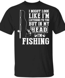 I might look like I'm listening to you but in my head I'm fishing Shirt