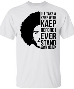 I’ll Take A Knee With Kaep Before I Ever Stand With Trump Colin Kaepernick Shirt